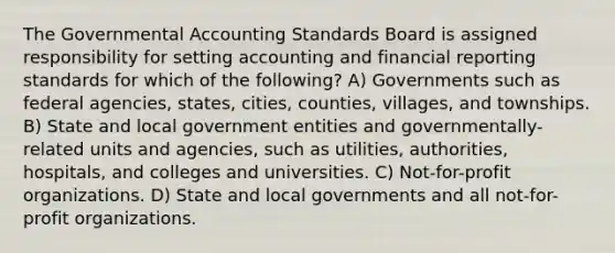 The Governmental Accounting Standards Board is assigned responsibility for setting accounting and financial reporting standards for which of the following? A) Governments such as federal agencies, states, cities, counties, villages, and townships. B) State and local government entities and governmentally-related units and agencies, such as utilities, authorities, hospitals, and colleges and universities. C) Not-for-profit organizations. D) State and local governments and all not-for-profit organizations.