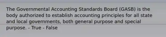 The Governmental Accounting Standards Board (GASB) is the body authorized to establish accounting principles for all state and local governments, both general purpose and special purpose. - True - False