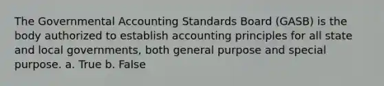 The Governmental Accounting Standards Board (GASB) is the body authorized to establish accounting principles for all state and local governments, both general purpose and special purpose. a. True b. False