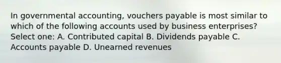 In governmental accounting, vouchers payable is most similar to which of the following accounts used by business enterprises? Select one: A. Contributed capital B. Dividends payable C. Accounts payable D. Unearned revenues