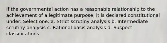 If the governmental action has a reasonable relationship to the achievement of a legitimate purpose, it is declared constitutional under: Select one: a. Strict scrutiny analysis b. Intermediate scrutiny analysis c. Rational basis analysis d. Suspect classifications