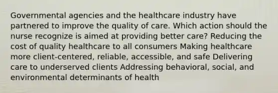 Governmental agencies and the healthcare industry have partnered to improve the quality of care. Which action should the nurse recognize is aimed at providing better​ care? Reducing the cost of quality healthcare to all consumers Making healthcare more​ client-centered, reliable,​ accessible, and safe Delivering care to underserved clients Addressing​ behavioral, social, and environmental determinants of health