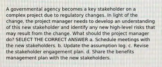 A governmental agency becomes a key stakeholder on a complex project due to regulatory changes. In light of the change, the project manager needs to develop an understanding of this new stakeholder and identify any new high-level risks that may result from the change. What should the project manager do? SELECT THE CORRECT ANSWER a. Schedule meetings with the new stakeholders. b. Update the assumption log. c. Revise the stakeholder engagement plan. d. Share the benefits management plan with the new stakeholders.