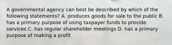 A governmental agency can best be described by which of the following statements? A. produces goods for sale to the public B. has a primary purpose of using taxpayer funds to provide services C. has regular shareholder meetings D. has a primary purpose of making a profit