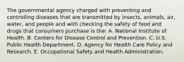 The governmental agency charged with preventing and controlling diseases that are transmitted by insects, animals, air, water, and people and with checking the safety of food and drugs that consumers purchase is the: A. National Institute of Health. B. Centers for Disease Control and Prevention. C. U.S. Public Health Department. D. Agency for Health Care Policy and Research. E. Occupational Safety and Health Administration.