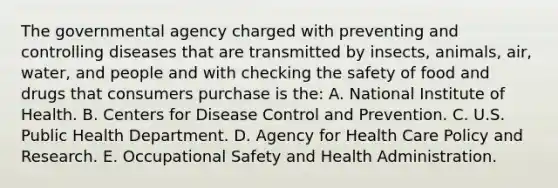 The governmental agency charged with preventing and controlling diseases that are transmitted by insects, animals, air, water, and people and with checking the safety of food and drugs that consumers purchase is the: A. National Institute of Health. B. Centers for Disease Control and Prevention. C. U.S. Public Health Department. D. Agency for Health Care Policy and Research. E. Occupational Safety and Health Administration.