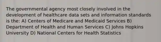 The governmental agency most closely involved in the development of healthcare data sets and information standards is the: A) Centers of Medicare and Medicaid Services B) Department of Health and Human Services C) Johns Hopkins University D) National Centers for Health Statistics