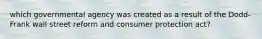 which governmental agency was created as a result of the Dodd-Frank wall street reform and consumer protection act?