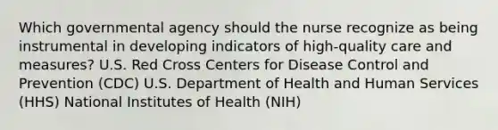 Which governmental agency should the nurse recognize as being instrumental in developing indicators of high-quality care and measures? U.S. Red Cross Centers for Disease Control and Prevention (CDC) U.S. Department of Health and Human Services (HHS) National Institutes of Health (NIH)