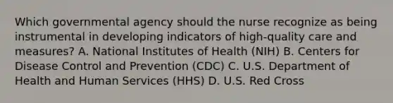 Which governmental agency should the nurse recognize as being instrumental in developing indicators of high-quality care and measures? A. National Institutes of Health (NIH) B. Centers for Disease Control and Prevention (CDC) C. U.S. Department of Health and Human Services (HHS) D. U.S. Red Cross