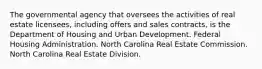 The governmental agency that oversees the activities of real estate licensees, including offers and sales contracts, is the Department of Housing and Urban Development. Federal Housing Administration. North Carolina Real Estate Commission. North Carolina Real Estate Division.