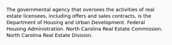 The governmental agency that oversees the activities of real estate licensees, including offers and sales contracts, is the Department of Housing and Urban Development. Federal Housing Administration. North Carolina Real Estate Commission. North Carolina Real Estate Division.