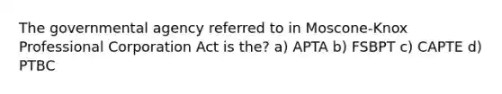 The governmental agency referred to in Moscone-Knox Professional Corporation Act is the? a) APTA b) FSBPT c) CAPTE d) PTBC