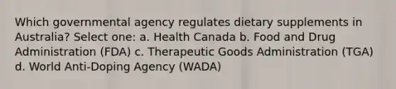 Which governmental agency regulates dietary supplements in Australia? Select one: a. Health Canada b. Food and Drug Administration (FDA) c. Therapeutic Goods Administration (TGA) d. World Anti-Doping Agency (WADA)