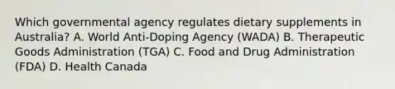 Which governmental agency regulates dietary supplements in Australia? A. World Anti-Doping Agency (WADA) B. Therapeutic Goods Administration (TGA) C. Food and Drug Administration (FDA) D. Health Canada