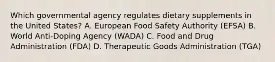 Which governmental agency regulates dietary supplements in the United States? A. European Food Safety Authority (EFSA) B. World Anti-Doping Agency (WADA) C. Food and Drug Administration (FDA) D. Therapeutic Goods Administration (TGA)