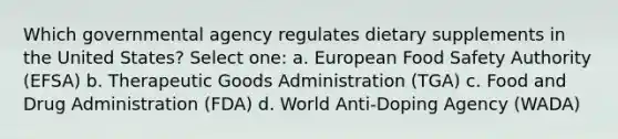 Which governmental agency regulates dietary supplements in the United States? Select one: a. European Food Safety Authority (EFSA) b. Therapeutic Goods Administration (TGA) c. Food and Drug Administration (FDA) d. World Anti-Doping Agency (WADA)