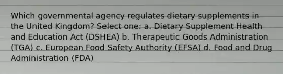 Which governmental agency regulates dietary supplements in the United Kingdom? Select one: a. Dietary Supplement Health and Education Act (DSHEA) b. Therapeutic Goods Administration (TGA) c. European Food Safety Authority (EFSA) d. Food and Drug Administration (FDA)