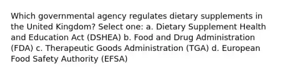 Which governmental agency regulates dietary supplements in the United Kingdom? Select one: a. Dietary Supplement Health and Education Act (DSHEA) b. Food and Drug Administration (FDA) c. Therapeutic Goods Administration (TGA) d. European Food Safety Authority (EFSA)