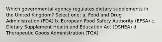 Which governmental agency regulates dietary supplements in the United Kingdom? Select one: a. Food and Drug Administration (FDA) b. European Food Safety Authority (EFSA) c. Dietary Supplement Health and Education Act (DSHEA) d. Therapeutic Goods Administration (TGA)