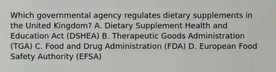 Which governmental agency regulates dietary supplements in the United Kingdom? A. Dietary Supplement Health and Education Act (DSHEA) B. Therapeutic Goods Administration (TGA) C. Food and Drug Administration (FDA) D. European Food Safety Authority (EFSA)