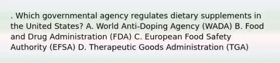 . Which governmental agency regulates dietary supplements in the United States? A. World Anti-Doping Agency (WADA) B. Food and Drug Administration (FDA) C. European Food Safety Authority (EFSA) D. Therapeutic Goods Administration (TGA)