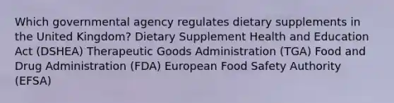 Which governmental agency regulates dietary supplements in the United Kingdom? Dietary Supplement Health and Education Act (DSHEA) Therapeutic Goods Administration (TGA) Food and Drug Administration (FDA) European Food Safety Authority (EFSA)