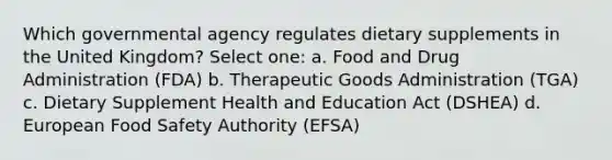 Which governmental agency regulates dietary supplements in the United Kingdom? Select one: a. Food and Drug Administration (FDA) b. Therapeutic Goods Administration (TGA) c. Dietary Supplement Health and Education Act (DSHEA) d. European Food Safety Authority (EFSA)