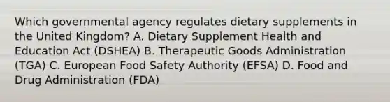 Which governmental agency regulates dietary supplements in the United Kingdom? A. Dietary Supplement Health and Education Act (DSHEA) B. Therapeutic Goods Administration (TGA) C. European Food Safety Authority (EFSA) D. Food and Drug Administration (FDA)