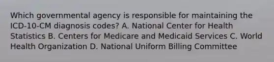 Which governmental agency is responsible for maintaining the ICD-10-CM diagnosis codes? A. National Center for Health Statistics B. Centers for Medicare and Medicaid Services C. World Health Organization D. National Uniform Billing Committee