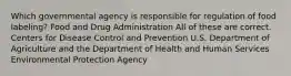 Which governmental agency is responsible for regulation of food labeling? Food and Drug Administration All of these are correct. Centers for Disease Control and Prevention U.S. Department of Agriculture and the Department of Health and Human Services Environmental Protection Agency