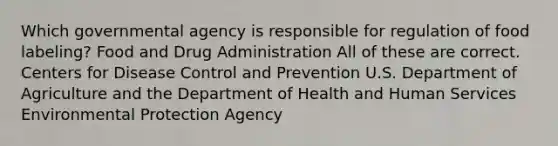 Which governmental agency is responsible for regulation of food labeling? Food and Drug Administration All of these are correct. Centers for Disease Control and Prevention U.S. Department of Agriculture and the Department of Health and Human Services Environmental Protection Agency