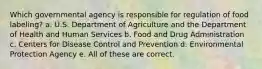 Which governmental agency is responsible for regulation of food labeling? a. U.S. Department of Agriculture and the Department of Health and Human Services b. Food and Drug Administration c. Centers for Disease Control and Prevention d. Environmental Protection Agency e. All of these are correct.