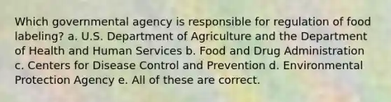 Which governmental agency is responsible for regulation of food labeling? a. U.S. Department of Agriculture and the Department of Health and Human Services b. Food and Drug Administration c. Centers for Disease Control and Prevention d. Environmental Protection Agency e. All of these are correct.