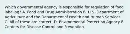 Which governmental agency is responsible for regulation of food labeling? A. Food and Drug Administration B. U.S. Department of Agriculture and the Department of Health and Human Services C. All of these are correct. D. Environmental Protection Agency E. Centers for Disease Control and Prevention