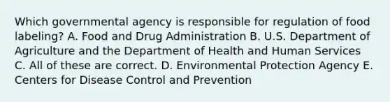 Which governmental agency is responsible for regulation of food labeling? A. Food and Drug Administration B. U.S. Department of Agriculture and the Department of Health and Human Services C. All of these are correct. D. Environmental Protection Agency E. Centers for Disease Control and Prevention