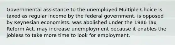 Governmental assistance to the unemployed Multiple Choice is taxed as regular income by the federal government. is opposed by Keynesian economists. was abolished under the 1986 Tax Reform Act. may increase unemployment because it enables the jobless to take more time to look for employment.