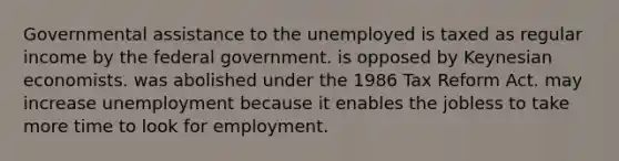 Governmental assistance to the unemployed is taxed as regular income by the federal government. is opposed by Keynesian economists. was abolished under the 1986 Tax Reform Act. may increase unemployment because it enables the jobless to take more time to look for employment.