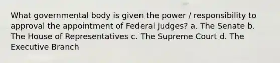 What governmental body is given the power / responsibility to approval the appointment of Federal Judges? a. The Senate b. The House of Representatives c. The Supreme Court d. The Executive Branch