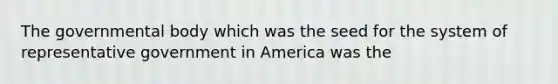 The governmental body which was the seed for the system of representative government in America was the