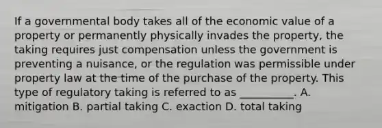 If a governmental body takes all of the economic value of a property or permanently physically invades the property, the taking requires just compensation unless the government is preventing a nuisance, or the regulation was permissible under property law at the time of the purchase of the property. This type of regulatory taking is referred to as __________. A. mitigation B. partial taking C. exaction D. total taking