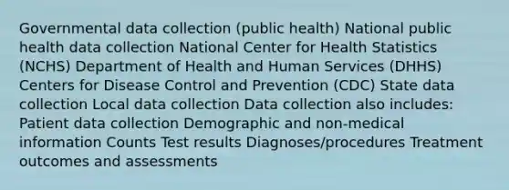 Governmental data collection (public health) National public health data collection National Center for Health Statistics (NCHS) Department of Health and Human Services (DHHS) Centers for Disease Control and Prevention (CDC) State data collection Local data collection Data collection also includes: Patient data collection Demographic and non-medical information Counts Test results Diagnoses/procedures Treatment outcomes and assessments