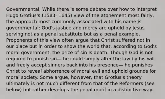 Governmental. While there is some debate over how to interpret Hugo Grotius's (1583- 1645) view of the atonement most fairly, the approach most commonly associated with his name is governmental: God's justice and mercy are upheld by Jesus serving not as a penal substitute but as a penal example. Proponents of this view often argue that Christ suffered not in our place but in order to show the world that, according to God's moral government, the price of sin is death. Though God is not required to punish sin— he could simply alter the law by his will and freely accept sinners back into his presence— he punishes Christ to reveal abhorrence of moral evil and uphold grounds for moral society. Some argue, however, that Grotius's theory ultimately is not much different from that of the Reformers (see below) but rather develops the penal motif in a distinctive way.