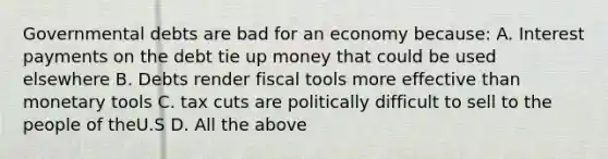 Governmental debts are bad for an economy because: A. Interest payments on the debt tie up money that could be used elsewhere B. Debts render fiscal tools more effective than monetary tools C. tax cuts are politically difficult to sell to the people of theU.S D. All the above