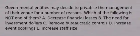 Governmental entities may decide to privatise the management of their venue for a number of reasons. Which of the following is NOT one of them? A. Decrease financial losses B. The need for investment dollars C. Remove bureaucratic controls D. Increase event bookings E. Increase staff size