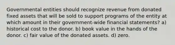 Governmental entities should recognize revenue from donated fixed assets that will be sold to support programs of the entity at which amount in their government-wide financial statements? a) historical cost to the donor. b) book value in the hands of the donor. c) fair value of the donated assets. d) zero.