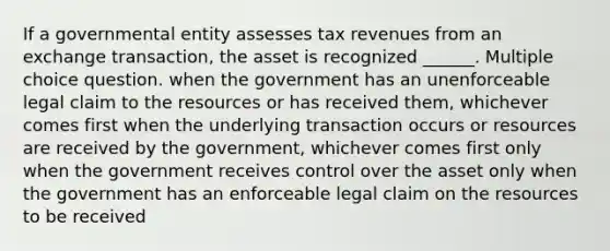 If a governmental entity assesses tax revenues from an exchange transaction, the asset is recognized ______. Multiple choice question. when the government has an unenforceable legal claim to the resources or has received them, whichever comes first when the underlying transaction occurs or resources are received by the government, whichever comes first only when the government receives control over the asset only when the government has an enforceable legal claim on the resources to be received