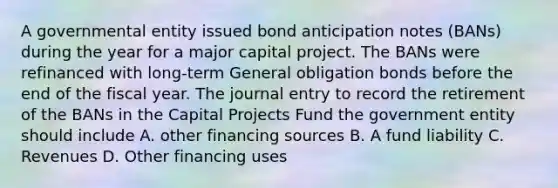 A governmental entity issued bond anticipation notes (BANs) during the year for a major capital project. The BANs were refinanced with long-term General obligation bonds before the end of the fiscal year. The journal entry to record the retirement of the BANs in the Capital Projects Fund the government entity should include A. other financing sources B. A fund liability C. Revenues D. Other financing uses