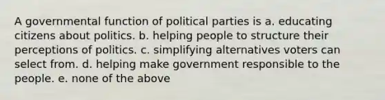 A governmental function of political parties is a. educating citizens about politics. b. helping people to structure their perceptions of politics. c. simplifying alternatives voters can select from. d. helping make government responsible to the people. e. none of the above