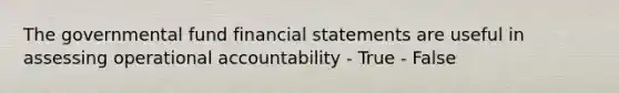 The governmental fund financial statements are useful in assessing operational accountability - True - False